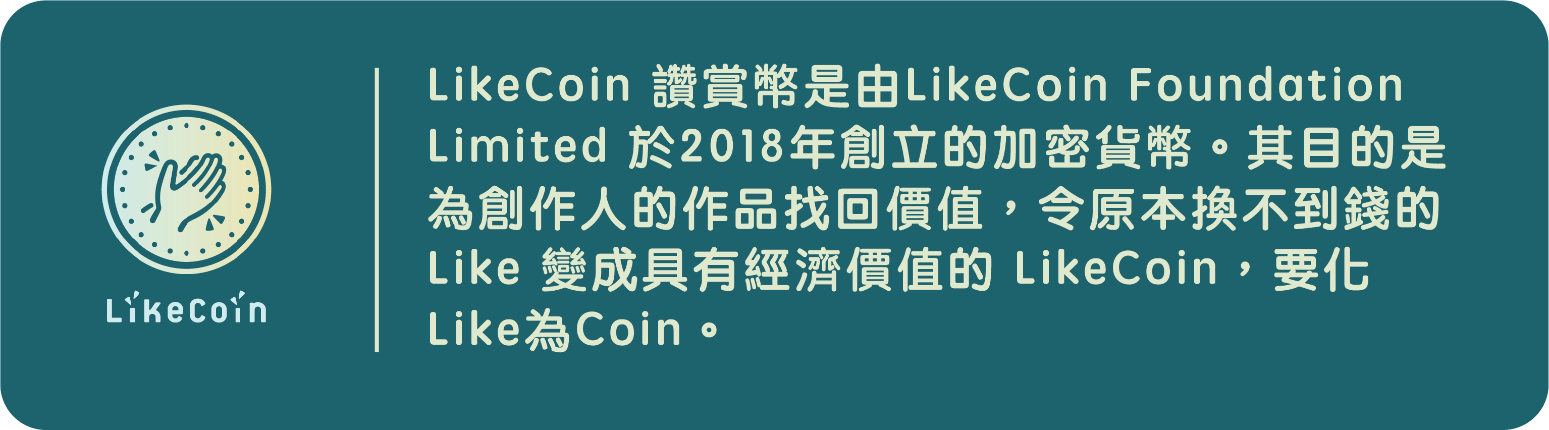 LikeCoin是由LikeCoin Foundation Limited 於2018年創立的加密貨幣。其目的是為創作人的作品找回價值，令原本換不到錢的 Like 變成具有經濟價值的 LikeCoin，要化Like為Coin。